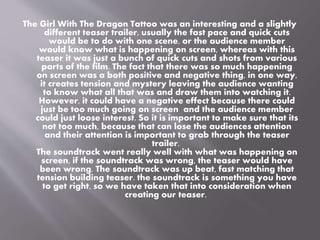 The Girl With The Dragon Tattoo was an interesting and a slightly 
different teaser trailer, usually the fast pace and quick cuts 
would be to do with one scene, or the audience member 
would know what is happening on screen, whereas with this 
teaser it was just a bunch of quick cuts and shots from various 
parts of the film. The fact that there was so much happening 
on screen was a both positive and negative thing, in one way, 
it creates tension and mystery leaving the audience wanting 
to know what all that was and draw them into watching it. 
However, it could have a negative effect because there could 
just be too much going on screen and the audience member 
could just loose interest. So it is important to make sure that its 
not too much, because that can lose the audiences attention 
and their attention is important to grab through the teaser 
trailer. 
The soundtrack went really well with what was happening on 
screen, if the soundtrack was wrong, the teaser would have 
been wrong. The soundtrack was up beat, fast matching that 
tension building teaser. the soundtrack is something you have 
to get right, so we have taken that into consideration when 
creating our teaser. 
 