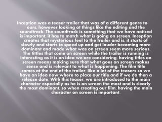Inception was a teaser trailer that was of a different genre to 
ours, however looking at things like the editing and the 
soundtrack. The soundtrack is something that we have noticed 
is important, it has to match what is going on screen. Inception 
creates that mysterious feel to the trailer and is, it starts of 
slowly and starts to speed up and get louder becoming more 
dominant and made what was on screen seem more serious. 
The tittles that come on screen while the trailer is running is 
interesting as it is an idea we are considering, having titles on 
screen means making sure that what goes on screen makes 
sense and is relevant to what is happening. The film title 
comes at the end of the trailer, like a lot of the teasers so we 
have an idea now where to place our title and if we do then a 
release date. With this teaser, we are introduced to the main 
character especially as he is on screen the most and is clearly 
the most dominant, so when creating our film, having the main 
character on screen is important. 
