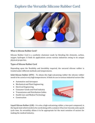 Explore the Versatile Silicone Rubber Cord
What is Silicone Rubber Cord?
Silicone Rubber Cord is a synthetic elastomer made by blending the elements, carbon,
oxygen, hydrogen. It finds its applications across various industries owing to its unique
physical properties.
Types of Silicone Rubber Cord
Depending upon the flexibility and durability required, the uncured silicone rubber is
treated under different methods and temperatures.
Solid Silicone Rubber (HTV) - To obtain this high-vulcanising rubber the silicone rubber
needs to be cured at very high temperatures. It finds its use in various industrial sectors like
 Automotive and Aerospace
 Mechanical and Plant Engineering
 Electrical Engineering
 Consumer Goods and Food industry
 Transmission and Distribution Cables
 Health Care and Medical Technology
 Construction
Liquid Silicone Rubber (LSR) - It is also a high-vulcanising rubber, a two-part compound, in
the liquid state which needs to be cured along with a catalyst. It has low viscosity and a quick
cycle time. Its versatility allows it to be appropriate for the most sensitive of sectors for
making the medical industry.
 