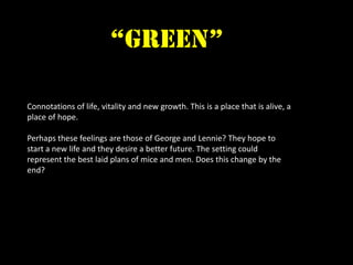 “green”

Connotations of life, vitality and new growth. This is a place that is alive, a
place of hope.

Perhaps these feelings are those of George and Lennie? They hope to
start a new life and they desire a better future. The setting could
represent the best laid plans of mice and men. Does this change by the
end?
 