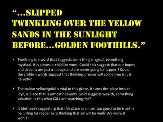 “…slipped
twinkling over the yellow
sands in the sunlight
before…golden foothills.”
• Twinkling is a word that suggests something magical, something
  mystical. It is almost a childlike word. Could this suggest that our hopes
  and dreams are just a mirage and are never going to happen? Could
  the childish words suggest that thinking dreams will come true is just
  naivety?

• The colour yellow/gold is vital to this piece. It turns the place into an
  idyll, a place that is almost heavenly. Gold suggests wealth, something
  valuable. Is this what G&L are searching for?

• Is Steinbeck suggesting that this place is almost too good to be true? Is
  he lulling his reader into thinking that all will be well? We know it
  won’t!
 