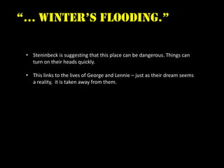 “… winter’s flooding.”

 • Steninbeck is suggesting that this place can be dangerous. Things can
   turn on their heads quickly.

 • This links to the lives of George and Lennie – just as their dream seems
   a reality, it is taken away from them.
 