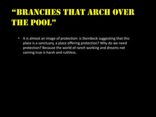 “branches that arch over
the pool”
 • It is almost an image of protection: is Steinbeck suggesting that this
   place is a sanctuary, a place offering protection? Why do we need
   protection? Because the world of ranch working and dreams not
   coming true is harsh and ruthless.
 