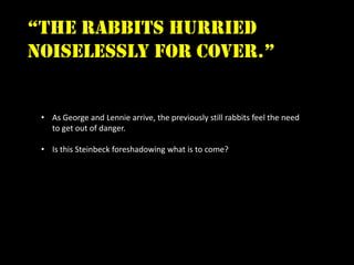 “the rabbits hurried
noiselessly for cover.”


 • As George and Lennie arrive, the previously still rabbits feel the need
   to get out of danger.

 • Is this Steinbeck foreshadowing what is to come?
 