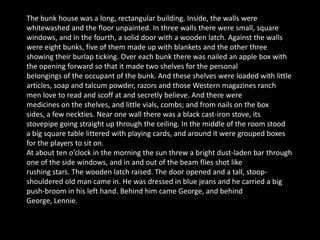 The bunk house was a long, rectangular building. Inside, the walls were
whitewashed and the floor unpainted. In three walls there were small, square
windows, and in the fourth, a solid door with a wooden latch. Against the walls
were eight bunks, five of them made up with blankets and the other three
showing their burlap ticking. Over each bunk there was nailed an apple box with
the opening forward so that it made two shelves for the personal
belongings of the occupant of the bunk. And these shelves were loaded with little
articles, soap and talcum powder, razors and those Western magazines ranch
men love to read and scoff at and secretly believe. And there were
medicines on the shelves, and little vials, combs; and from nails on the box
sides, a few neckties. Near one wall there was a black cast-iron stove, its
stovepipe going straight up through the ceiling. In the middle of the room stood
a big square table littered with playing cards, and around it were grouped boxes
for the players to sit on.
At about ten o’clock in the morning the sun threw a bright dust-laden bar through
one of the side windows, and in and out of the beam flies shot like
rushing stars. The wooden latch raised. The door opened and a tall, stoop-
shouldered old man came in. He was dressed in blue jeans and he carried a big
push-broom in his left hand. Behind him came George, and behind
George, Lennie.
 