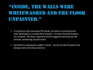 “inside, the walls were
whitewashed and the floor
unpainted.”

• In contrast to the opening of the book, this place is uninviting and
  cold. Whitewash is a cheap form of paint – it shows that the workers
  are uncared . The floor unpainted almost suggests that they are like
  animals, wandering around a barn.

• Steinbeck is shaping the readers’ minds – we do not like the place that
  George and Lennie have come to.
 