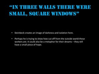 “in three walls there were
small, square windows”


• Steinbeck creates an image of darkness and isolation here.

• Perhaps he is trying to show how cut off from the outside world these
  workers are. It could also be a metaphor for their dreams – they still
  have a small piece of hope.
 