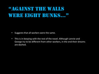 “against the walls
were eight bunks…”


• Suggests that all workers were the same.

• This is in-keeping with the rest of the novel. Although Lennie and
  George try to be different from other workers, in the end their dreams
  are dashed.
 