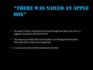 “there was nailed an apple
  box”


• The world ‘nailed’ shows that not much thought has been put into it: it
  suggests clumsiness and lack of care.

• The only way in which the ranch workers can distinguish themselves
  from each other is by a mere apple box.

• It is also second-hand! Not particularly homely!
 