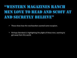 “western magazines ranch
men love to read and scoff at
and secretly believe”
  • These show how the ranchworkers wanted some escapism.


  • Perhaps Steinbeck is highlighting the plight of these men, wanting to
    get away from this world.
 