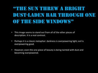“the sun threw a bright
 dust-laden bar through one
 of the side windows”
• This image seems to stand out from all of the other pieces of
  description. It is a real contrast.

• Perhaps it is a classic metaphor: darkness is overpowering light; evil is
  overpowering good.

• However, even the one piece of beauty is being tainted with dust and
  becoming overpowered.
 