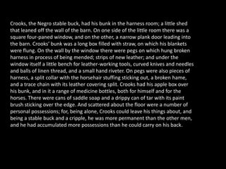 Crooks, the Negro stable buck, had his bunk in the harness room; a little shed
that leaned off the wall of the barn. On one side of the little room there was a
square four-paned window, and on the other, a narrow plank door leading into
the barn. Crooks’ bunk was a long box filled with straw, on which his blankets
were flung. On the wall by the window there were pegs on which hung broken
harness in process of being mended; strips of new leather; and under the
window itself a little bench for leather-working tools, curved knives and needles
and balls of linen thread, and a small hand riveter. On pegs were also pieces of
harness, a split collar with the horsehair stuffing sticking out, a broken hame,
and a trace chain with its leather covering split. Crooks had his apple box over
his bunk, and in it a range of medicine bottles, both for himself and for the
horses. There were cans of saddle soap and a drippy can of tar with its paint
brush sticking over the edge. And scattered about the floor were a number of
personal possessions; for, being alone, Crooks could leave his things about, and
being a stable buck and a cripple, he was more permanent than the other men,
and he had accumulated more possessions than he could carry on his back.
 
