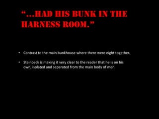 “…had his bunk in the
 harness room.”


• Contrast to the main bunkhouse where there were eight together.

• Steinbeck is making it very clear to the reader that he is on his
  own, isolated and separated from the main body of men.
 