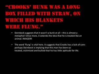 “crooks’ bunk was a long
box filled with straw, on
which his blankets
were flung.”
  • Steinbeck suggests that it wasn’t a bunk at all – this is almost a
    metaphor! Once more, it extends the idea that he is treated like an
    animal. IMAGERY.

  • The word ‘flung’ is vital here. It suggests that Crooks has a lack of care:
    perhaps Steinbeck is implying that this man has been so
    treated, victimised and bullied that he has little aptitude for life.
 