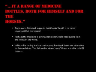 “…it a range of medicine
bottles, both for himself and for
the
horses.”
  • Once more, Steinbeck suggests that Crooks’ health is no more
    important that the horses’.

  • Perhaps the medicine is a metaphor: does Crooks need curing from
    the illness of the world.

  • In both this setting and the bunkhouse, Steinbeck draws our attentions
    to the medicines. This follows his idea of mans’ illness – unable to fulfil
    dreams.
 