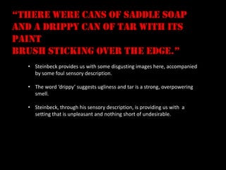 “there were cans of saddle soap
and a drippy can of tar with its
paint
brush sticking over the edge.”
  • Steinbeck provides us with some disgusting images here, accompanied
    by some foul sensory description.

  • The word ‘drippy’ suggests ugliness and tar is a strong, overpowering
    smell.

  • Steinbeck, through his sensory description, is providing us with a
    setting that is unpleasant and nothing short of undesirable.
 