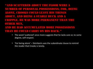 “and scattered about the floor were a
number of personal possessions; for, being
alone, Crooks could leave his things
about, and being a stable buck and a
cripple, he was more permanent than the
other men,
and he had accumulated more possessions
than he could carry on his back.”
   • The word ‘scattered’ once more suggests that he lacks care or, to some
     degree, self-respect.

   • ‘For being alone’ – Steinbeck uses the subordinate clause to remind
     the reader that Crooks is lonely.
 