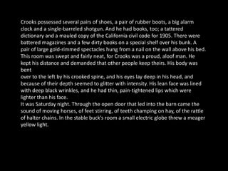 Crooks possessed several pairs of shoes, a pair of rubber boots, a big alarm
clock and a single-barreled shotgun. And he had books, too; a tattered
dictionary and a mauled copy of the California civil code for 1905. There were
battered magazines and a few dirty books on a special shelf over his bunk. A
pair of large gold-rimmed spectacles hung from a nail on the wall above his bed.
This room was swept and fairly neat, for Crooks was a proud, aloof man. He
kept his distance and demanded that other people keep theirs. His body was
bent
over to the left by his crooked spine, and his eyes lay deep in his head, and
because of their depth seemed to glitter with intensity. His lean face was lined
with deep black wrinkles, and he had thin, pain-tightened lips which were
lighter than his face.
It was Saturday night. Through the open door that led into the barn came the
sound of moving horses, of feet stirring, of teeth champing on hay, of the rattle
of halter chains. In the stable buck’s room a small electric globe threw a meager
yellow light.
 