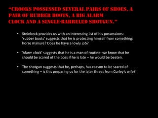 “crooks possessed several pairs of shoes, a
pair of rubber boots, a big alarm
clock and a single-barreled shotgun.”

   • Steinbeck provides us with an interesting list of his possessions:
     ‘rubber boots’ suggests that he is protecting himself from something:
     horse manure? Does he have a lowly job?

   • ‘Alarm clock’ suggests that he is a man of routine: we know that he
     should be scared of the boss if he is late – he would be beaten.

   • The shotgun suggests that he, perhaps, has reason to be scared of
     something – is this preparing us for the later threat from Curley’s wife?
 