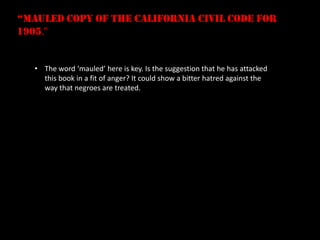 “mauled copy of the california civil code for
1905.”


   • The word ‘mauled’ here is key. Is the suggestion that he has attacked
     this book in a fit of anger? It could show a bitter hatred against the
     way that negroes are treated.
 