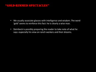 “gold-rimmed spectacles”



  • We usually associate glasses with intelligence and wisdom. The word
    ‘gold’ seems to reinforce this fact: he is clearly a wise man.

  • Steinbeck is possibly preparing the reader to take note of what he
    says: especially his view on ranch workers and their dreams.
 
