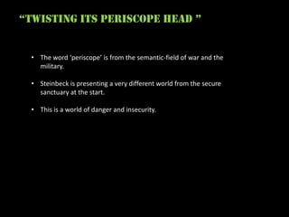 “twisting its periscope head ”


  • The word ‘periscope’ is from the semantic-field of war and the
    military.

  • Steinbeck is presenting a very different world from the secure
    sanctuary at the start.

  • This is a world of danger and insecurity.
 