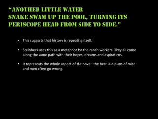 “another little water
snake swam up the pool, turning its
periscope head from side to side.”

  • This suggests that history is repeating itself.

  • Steinbeck uses this as a metaphor for the ranch workers. They all come
    along the same path with their hopes, dreams and aspirations.

  • It represents the whole aspect of the novel: the best laid plans of mice
    and men often go wrong.
 