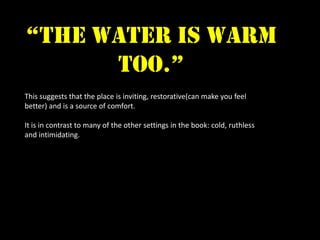 “the water is warm
      too.”
This suggests that the place is inviting, restorative(can make you feel
better) and is a source of comfort.

It is in contrast to many of the other settings in the book: cold, ruthless
and intimidating.
 