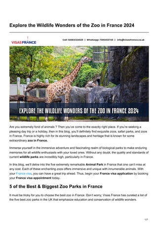 1/7
Explore the Wildlife Wonders of the Zoo in France 2024
Are you extremely fond of animals ? Then you’ve come to the exactly right place. If you’re seeking a
pleasing day trip or a holiday, then in this blog, you’ll definitely find exquisite zoos, safari parks, and zoos
in France. France is highly rich for its stunning landscapes and heritage that is known for some
extraordinary zoo in France.
Immerse yourself in the immersive adventure and fascinating realm of biological parks to make enduring
memories for all wildlife enthusiasts with your loved ones. Without any doubt, the quality and standards of
current wildlife parks are incredibly high, particularly in France.
In this blog, we’ll delve into the five extremely remarkable Animal Park in France that one can’t miss at
any cost. Each of these enchanting zoos offers immersive and unique with innumerable animals. With
your France visa, you can have a great trip ahead. Thus, begin your France visa application by booking
your France visa appointment today.
5 of the Best & Biggest Zoo Parks in France
It must be tricky for you to choose the best zoo in France. Don’t worry; Visas France has curated a list of
the five best zoo parks in the UK that emphasize education and conservation of wildlife wonders.
 