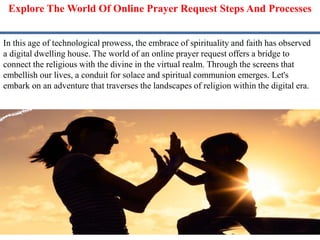 Explore The World Of Online Prayer Request Steps And Processes
In this age of technological prowess, the embrace of spirituality and faith has observed
a digital dwelling house. The world of an online prayer request offers a bridge to
connect the religious with the divine in the virtual realm. Through the screens that
embellish our lives, a conduit for solace and spiritual communion emerges. Let's
embark on an adventure that traverses the landscapes of religion within the digital era.
 