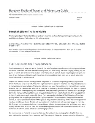 ExploreTraveler May 29,
2019
Bangkok Thailand Travel and Adventure Guide
exploretraveler.com/bangkok-thailand-travel/
Bangkok Thailand Explore Travel an experience.
Bangkok (Siam) Thailand Guide
This Bangkok Sipan Thailand and travel guide are meant to be free of charge to the general public. Re-
publishing is allowed if a link back to this original article.
このバンコクSipanタイと旅⾏ガイドは⼀般に無料であるように意図されています。この元の記事へのリンクであれば、再公開は
許可されています。
Kono Bankoku Sipan Tai to ryokō gaido wa ippan'ni muryōdearu yō ni ito sa rete imasu. Kono gen no kiji e no
rinkudeareba, sai kōkai wa kyoka sa rete imasu.
Bangkok Thailand Travel Guide Tuk Tuk
Tuk-Tuk Enters The Thailand Scene
Tuk Tuk innovation is alive and well in Thailand. The art of small vehicles of transport is being used all over
the world. Sure there are times we need to carry more, but most things are done carrying nothing but our
purse or wallet. It is for those times that we have the tuk-tuk. It is small. It uses way less gas. It is open and
cool. It lets the breezes blow through the vehicle. It is covered to protect from sun or rain. It is the mini
taxi of tomorrow. It is the Tuk Tuk!
The tuk-tuk is the brainchild of the Japanese. They came to Thailand during the Japanese occupation of
World War II and have never left. They have replaced the man-powered rickshaw and the petaled rickshaw
in many cities and larger villages. The tuk-tuk is known and used the world over by many different names.
Whether you call it a moto taxi, a tuk-tuk or a tok-tok, its popularity remains. In Egypt, it is used as a source
of transportation for the poorer parts of the cities. It has become a symbol of the lower class. It is outright
banned in many wealthy neighborhoods of Egypt. In Gaza, they are a part of daily life. They smuggle them
in from Egypt in pieces and reassemble them. They are popular in India and The Philippines. They have
greatly helped the struggling economy after Typhoon Yvonne. Throughout Asia they provide a needed
service, at a price people can afford. In Madagascar, they are a threat to a way of life. The human-powered
rickshaw is still in use there. The tuk-tuk is unwelcome! In Italy, the tuk-tuk is a major player in everyday
life. They are extremely popular in the cities and larger villages. In tourist towns the world over, they are a
novelty and are used as tourist taxis. No matter where you live, the tuk-tuk is on the horizon as the taxi of
tomorrow. It is fun! It is cost effective! It is the mighty tuk-tuk!
On your next trip to Thailand, be sure to check out the tuk-tuk. It is a photographers delight! Have you
ever tried getting a picture from a speeding taxi? The tuk-tuk is the perfect answer to tourist sightseeing.
1/14
 