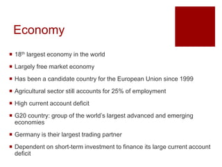 Economy
 18th largest economy in the world
 Largely free market economy
 Has been a candidate country for the European Union since 1999
 Agricultural sector still accounts for 25% of employment
 High current account deficit
 G20 country: group of the world’s largest advanced and emerging
economies
 Germany is their largest trading partner
 Dependent on short-term investment to finance its large current account
deficit
 