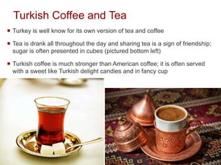 Turkish Coffee and Tea
 Turkey is well know for its own version of tea and coffee
 Tea is drank all throughout the day and sharing tea is a sign of friendship;
sugar is often presented in cubes (pictured bottom left)
 Turkish coffee is much stronger than American coffee; it is often served
with a sweet like Turkish delight candies and in fancy cup
 