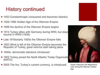 History continued
 1453 Constantinople conquered and becomes Istanbul
 1520-1566 Golden Age of the Ottoman Empire
 1699 the decline of the Ottoman Empire begins
 1914 Turkey allies with Germany during WWI, but stays
neutral in WWII (1939)
 Late 1910s/early 1920s the Ottoman Empire falls
 1923 What is left of the Ottoman Empire becomes the
Republic of Turkey, great reforms start taking place
 1940s- democratic elections introduced
 1952 Turkey joined the North Atlantic Treaty Organization
(NATO)
 2005 The lira, Turkey’s current currency, is introduced Sultan Suleyman the Magnificent,
ruler during the Ottoman Golden
Age
 