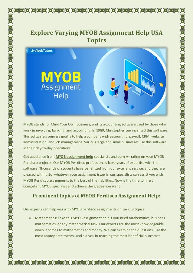 Explore Varying MYOB Assignment Help USA
Topics
MYOB stands for Mind Your Own Business, and its accounting software used by those who
work in invoicing, banking, and accounting. In 1980, Christopher Lee invented this software.
This software's primary goal is to help a company with accounting, payroll, CRM, website
administration, and job management. Various large and small businesses use this software
in their day-to-day operations.
Get assistance from MYOB assignment help specialists and earn A+ rating on your MYOB
Per disco projects. Our MYOB Per disco professionals have years of expertise with the
software. Thousands of students have benefitted from our excellent service, and they are
pleased with it. So, whatever your assignment issue is, our specialists can assist you with
MYOB Per disco assignments to the best of their abilities. Now is the time to hire a
competent MYOB specialist and achieve the grades you want.
Prominent topics of MYOB Perdisco Assignment Help:
Our experts can help you with MYOB perdisco assignments on various topics.
• Mathematics: Take this MYOB assignment help if you need mathematics, business
mathematics, or any mathematical task. Our experts are the most knowledgeable
when it comes to mathematics and money. We can examine the questions, use the
most appropriate theory, and aid you in reaching the most beneficial outcomes.
 