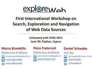 First International Workshop on Search, Exploration and Navigation of Web Data Sources Colocated with ICWE 2011  June 20, Paphos, Cyprus PieroFraternali Politecnico di Milano         piero.fraternali@polimi.itpierofraternali Marco Brambilla Politecnico di Milano         marco.brambilla@polimi.it marcobrambi      marcobrambi Daniel Schwabe PUC Rio          dschwabe@inf.puc-rio.br        dschwabe       schwabed 