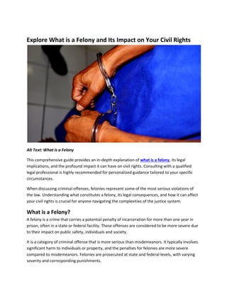 Explore What is a Felony and Its Impact on Your Civil Rights
Alt Text: What is a Felony
This comprehensive guide provides an in-depth explanation of what is a felony, its legal
implications, and the profound impact it can have on civil rights. Consulting with a qualified
legal professional is highly recommended for personalized guidance tailored to your specific
circumstances.
When discussing criminal offenses, felonies represent some of the most serious violations of
the law. Understanding what constitutes a felony, its legal consequences, and how it can affect
your civil rights is crucial for anyone navigating the complexities of the justice system.
What is a Felony?
A felony is a crime that carries a potential penalty of incarceration for more than one year in
prison, often in a state or federal facility. These offenses are considered to be more severe due
to their impact on public safety, individuals and society.
It is a category of criminal offense that is more serious than misdemeanors. It typically involves
significant harm to individuals or property, and the penalties for felonies are more severe
compared to misdemeanors. Felonies are prosecuted at state and federal levels, with varying
severity and corresponding punishments.
 