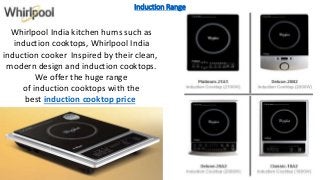 Induction Range
Whirlpool India kitchen hums such as
induction cooktops, Whirlpool India
induction cooker Inspired by their clean,
modern design and induction cooktops.
We offer the huge range
of induction cooktops with the
best induction cooktop price
 