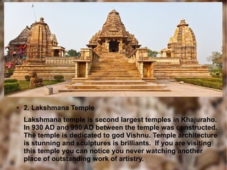 ● 2. Lakshmana Temple
Lakshmana temple is second largest temples in Khajuraho.
In 930 AD and 950 AD between the temple was constructed.
The temple is dedicated to god Vishnu. Temple architecture
is stunning and sculptures is brilliants. If you are visiting
this temple you can notice you never watching another
place of outstanding work of artistry.
 