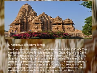 ● 3. Kandariya Mahadeva Temple -
The Kandariya Mahadeva Temple Built around 1025-1050 AD. The
Kandariya Mahadeva Temple meaning"the Great God of the Cave.
This temple has grandeur and finesse architecture. The Kandariya
Mahadeva Temple is the largest in Hindu temple. This temple is a
great example of the temples preserved from the medieval period in
India. Most visited by tourists sites in Khajuraho. Temple has an
artistically engraved shrine with over 800 images of women. The
Kandariya Mahadeva Temple is dedicated to Lord Shiva.
 
