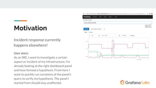 Motivation
Incident response currently
happens elsewhere!
User story:
As an SRE, I want to investigate a certain
aspect or incident of my infrastructure. I’m
already looking at the right dashboard panel
and have formed a hypothesis. From here I
want to quickly run variations of the panel’s
query to verify my hypothesis. The panel I
started from should stay unaffected.
 