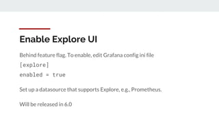 Enable Explore UI
Behind feature flag. To enable, edit Grafana config ini file
[explore]
enabled = true
Set up a datasource that supports Explore, e.g., Prometheus.
Will be released in 6.0
 