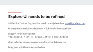 Explore UI needs to be refined
still behind feature flag, feedback welcome: @davkals or david@grafana.com
Prometheus metric metadata from HELP line in the exposition
support for completion for
foo_metric / on(|) group_left(|) bar_metric
design doc for explore components for other datasources
bring query field over to panel editor
 