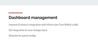 Dashboard management
Improve Grafana’s integration with Mixins (see Tom Wilkie’s talk)
Git integration to save changes back
Defaults for panel configs
 