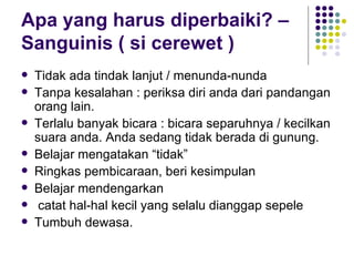 Apa yang harus diperbaiki? – Sanguinis ( si cerewet ) Tidak ada tindak lanjut / menunda-nunda Tanpa kesalahan : periksa diri anda dari pandangan orang lain.  Terlalu banyak bicara : bicara separuhnya / kecilkan suara anda. Anda sedang tidak berada di gunung. Belajar mengatakan “tidak” Ringkas pembicaraan, beri kesimpulan Belajar mendengarkan catat hal-hal kecil yang selalu dianggap sepele Tumbuh dewasa. 