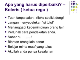 Apa yang harus diperbaiki? – Koleris ( ketua regu ) Tuan tanpa salah : rileks sedikit dong! Jangan menyepelekan “si tolol” Menanggapi kepemimpinan orang lain Perlunak cara pendekatan anda. Sabar bu………! Biarkan orang lain benar Belajar minta maaf yang tulus Akuilah anda punya kesalahan 