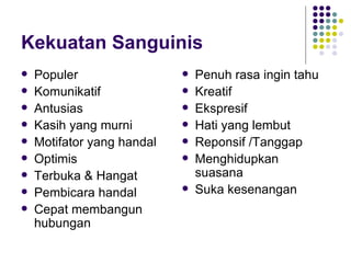 Kekuatan Sanguinis Populer Komunikatif Antusias Kasih yang murni Motifator yang handal Optimis  Terbuka & Hangat Pembicara handal Cepat membangun hubungan Penuh rasa ingin tahu Kreatif Ekspresif Hati yang lembut Reponsif /Tanggap Menghidupkan suasana Suka kesenangan 