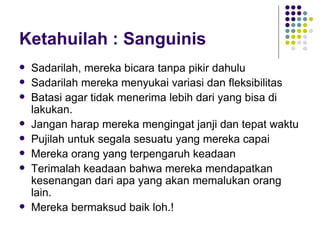 Ketahuilah : Sanguinis Sadarilah, mereka bicara tanpa pikir dahulu Sadarilah mereka menyukai variasi dan fleksibilitas Batasi agar tidak menerima lebih dari yang bisa di lakukan. Jangan harap mereka mengingat janji dan tepat waktu Pujilah untuk segala sesuatu yang mereka capai Mereka orang yang terpengaruh keadaan Terimalah keadaan bahwa mereka mendapatkan kesenangan dari apa yang akan memalukan orang lain. Mereka bermaksud baik loh.! 