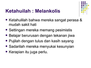 Ketahuilah : Melankolis Ketahulilah bahwa mereka sangat perasa & mudah sakit hati Settingan mereka memang pesimistis Belajar berurusan dengan tekanan jiwa Pujilah dengan tulus dan kasih sayang Sadarilah mereka menyukai kesunyian Kerapian itu juga perlu. 