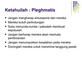 Ketahuilah : Pleghmatis Jangan mengharap antusiasme dari mereka Mereka butuh perlindungan Suka menunda-nunda / paksalah membuat keputusan. Jangan berharap mereka akan memulai pembicaraan Jangan menumpukkan kesalahan pada mereka Doronglah mereka untuk menerima tanggung jawab 